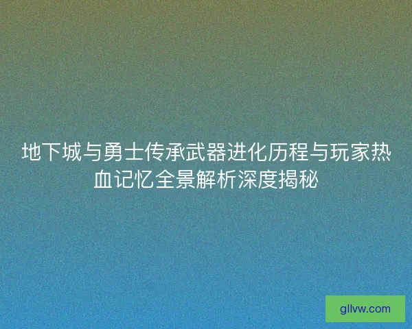 地下城与勇士传承武器进化历程与玩家热血记忆全景解析深度揭秘