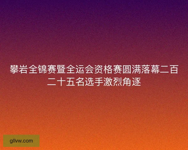 攀岩全锦赛暨全运会资格赛圆满落幕二百二十五名选手激烈角逐