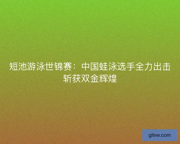 短池游泳世锦赛：中国蛙泳选手全力出击斩获双金辉煌