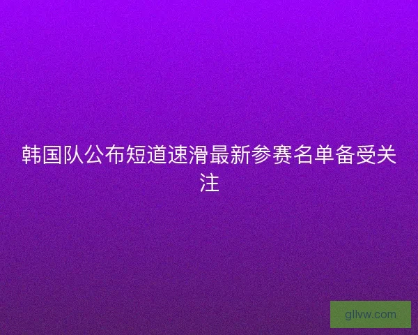 韩国队公布短道速滑最新参赛名单备受关注