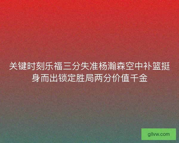 关键时刻乐福三分失准杨瀚森空中补篮挺身而出锁定胜局两分价值千金