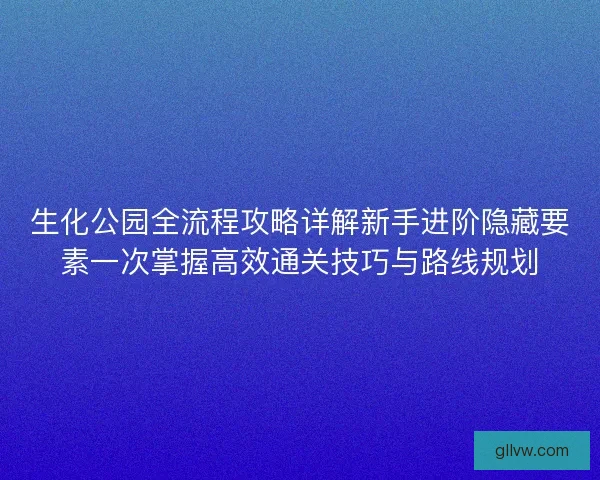 生化公园全流程攻略详解新手进阶隐藏要素一次掌握高效通关技巧与路线规划