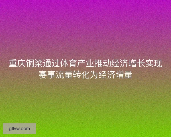 重庆铜梁通过体育产业推动经济增长实现赛事流量转化为经济增量 重庆铜梁通过体育产业推动经济增长实现赛事流量转化为经济增量