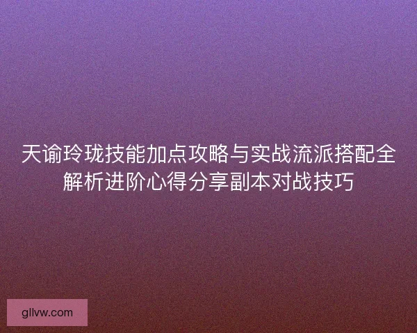 天谕玲珑技能加点攻略与实战流派搭配全解析进阶心得分享副本对战技巧 天谕玲珑技能加点攻略与实战流派搭配全解析进阶心得分享副本对战技巧