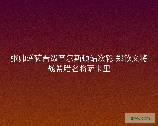 张帅逆转晋级查尔斯顿站次轮 郑钦文将战希腊名将萨卡里