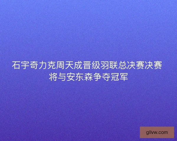 石宇奇力克周天成晋级羽联总决赛决赛 将与安东森争夺冠军 石宇奇力克周天成晋级羽联总决赛决赛 将与安东森争夺冠军