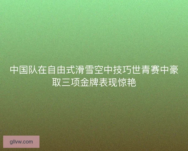 中国队在自由式滑雪空中技巧世青赛中豪取三项金牌表现惊艳