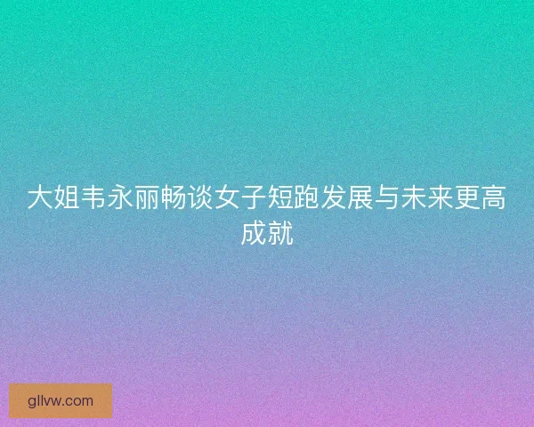 大姐韦永丽畅谈女子短跑发展与未来更高成就