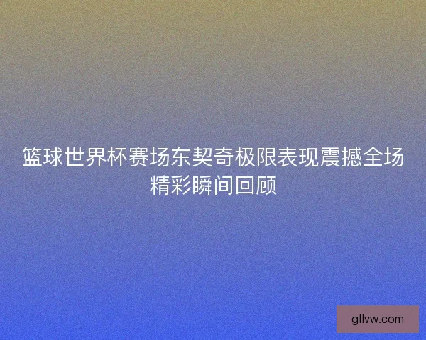 篮球世界杯赛场东契奇极限表现震撼全场精彩瞬间回顾