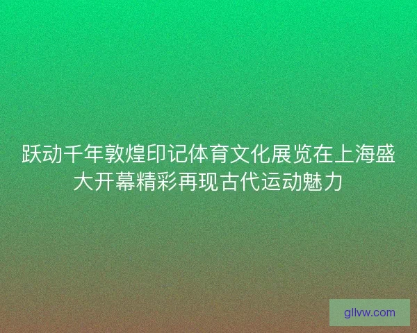 跃动千年敦煌印记体育文化展览在上海盛大开幕精彩再现古代运动魅力