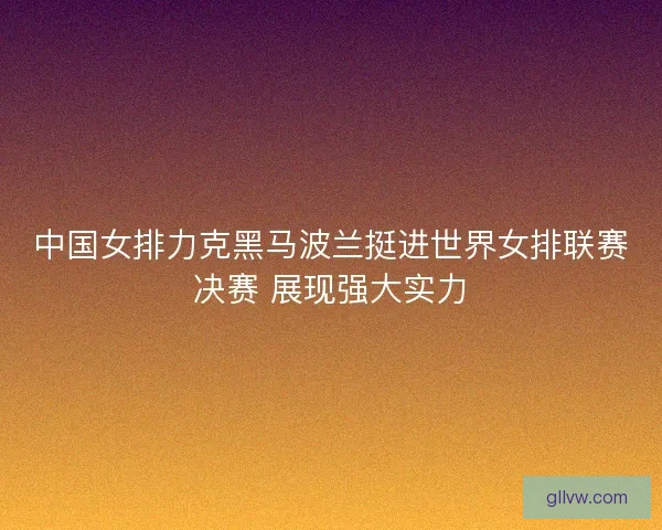中国女排力克黑马波兰挺进世界女排联赛决赛 展现强大实力