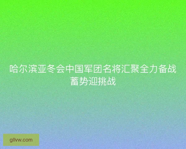 哈尔滨亚冬会中国军团名将汇聚全力备战蓄势迎挑战 哈尔滨亚冬会中国军团名将汇聚全力备战蓄势迎挑战