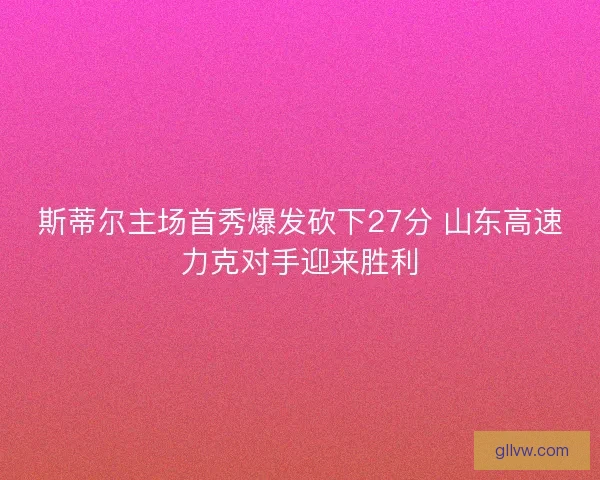 斯蒂尔主场首秀爆发砍下27分 山东高速力克对手迎来胜利 斯蒂尔主场首秀爆发砍下27分 山东高速力克对手迎来胜利