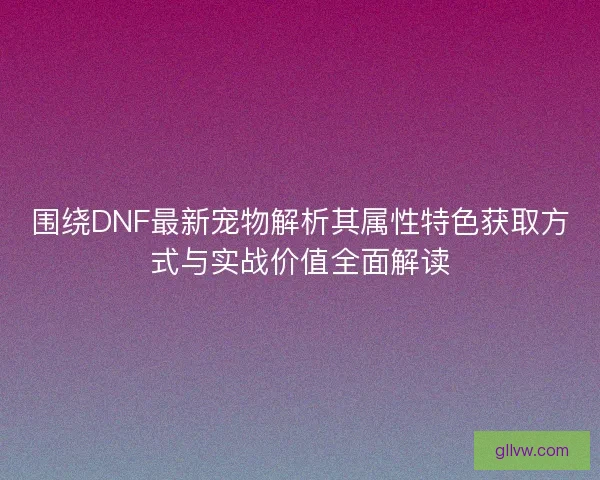 围绕DNF最新宠物解析其属性特色获取方式与实战价值全面解读