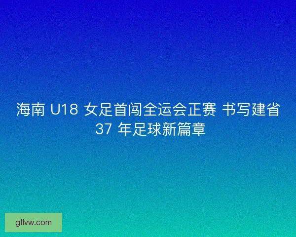 海南 U18 女足首闯全运会正赛 书写建省 37 年足球新篇章