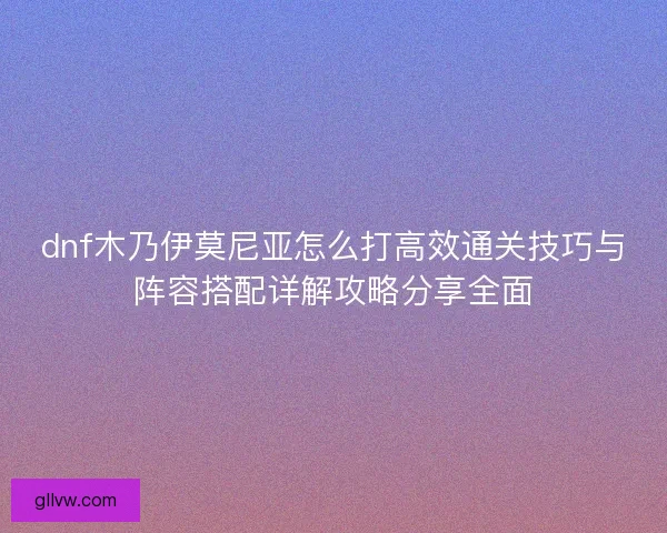 dnf木乃伊莫尼亚怎么打高效通关技巧与阵容搭配详解攻略分享全面