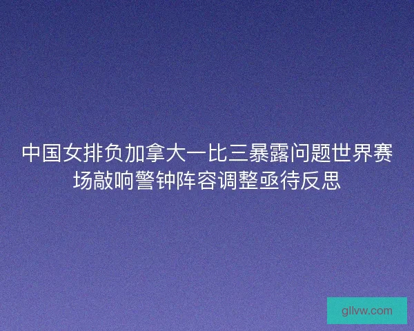 中国女排负加拿大一比三暴露问题世界赛场敲响警钟阵容调整亟待反思