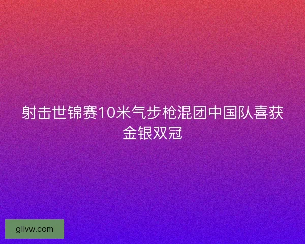 射击世锦赛10米气步枪混团中国队喜获金银双冠