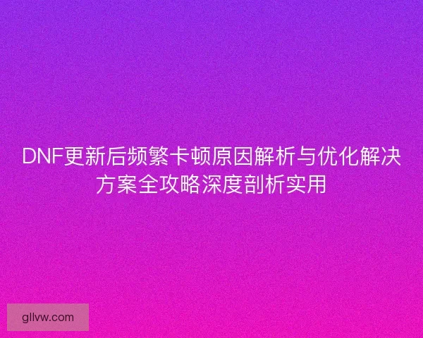 DNF更新后频繁卡顿原因解析与优化解决方案全攻略深度剖析实用