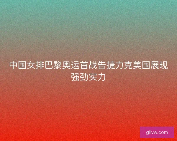 中国女排巴黎奥运首战告捷力克美国展现强劲实力