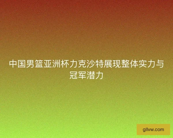 中国男篮亚洲杯力克沙特展现整体实力与冠军潜力 中国男篮亚洲杯力克沙特展现整体实力与冠军潜力
