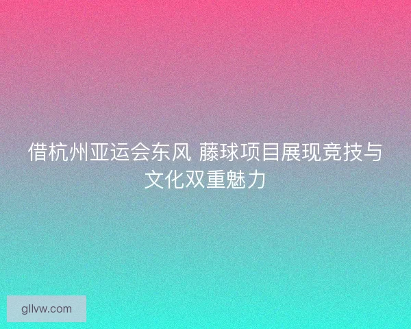 借杭州亚运会东风 藤球项目展现竞技与文化双重魅力 借杭州亚运会东风 藤球项目展现竞技与文化双重魅力