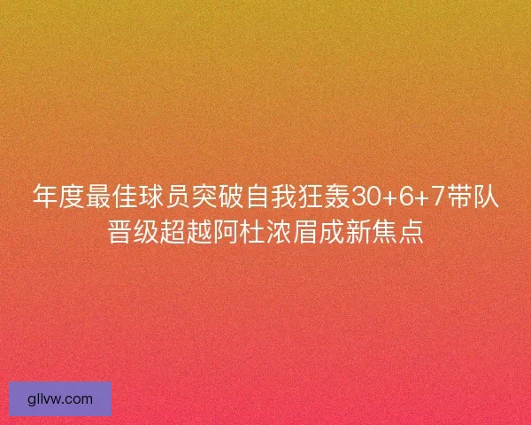 年度最佳球员突破自我狂轰30+6+7带队晋级超越阿杜浓眉成新焦点 年度最佳球员突破自我狂轰30+6+7带队晋级超越阿杜浓眉成新焦点