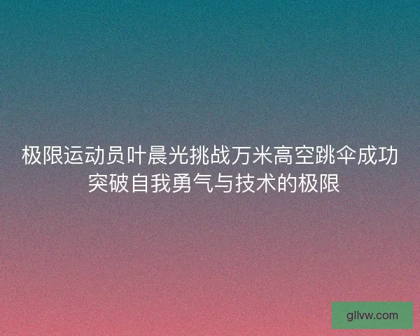 极限运动员叶晨光挑战万米高空跳伞成功 突破自我勇气与技术的极限