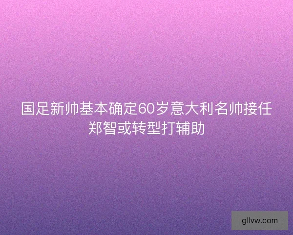 国足新帅基本确定60岁意大利名帅接任郑智或转型打辅助